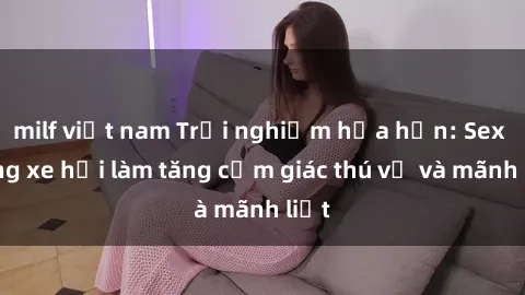 milf việt nam Trải nghiệm hứa hẹn: Sex trong xe hơi làm tăng cảm giác thú vị và mãnh liệt