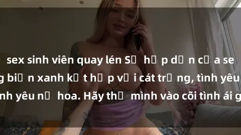 sex sinh viên quay lén Sự hấp dẫn của sex bãi biển: Khi sóng biển xanh kết hợp với cát trắng, tình yêu nở hoa. Hãy thả mình vào cõi tình ái giữa sóng biển!