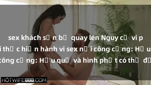 sex khách sạn bị quay lén Nguy cơ vi phạm pháp luật khi thực hiện hành vi sex nơi công cộng: Hậu quả và hình phạt có thể đối mặt