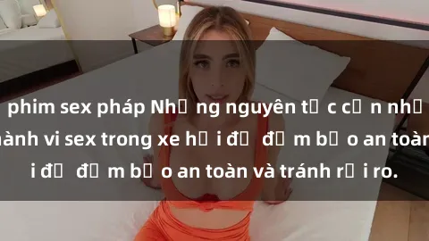 phim sex pháp Những nguyên tắc cần nhớ khi thực hiện hành vi sex trong xe hơi để đảm bảo an toàn và tránh rủi ro.