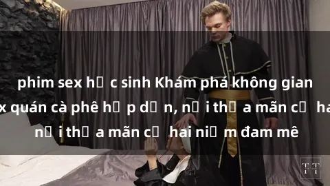 phim sex học sinh Khám phá không gian độc đáo tại sex quán cà phê hấp dẫn, nơi thỏa mãn cả hai niềm đam mê