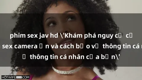 phim sex jav hd 'Khám phá nguy cơ của việc sử dụng sex camera ẩn và cách bảo vệ thông tin cá nhân của bạn'