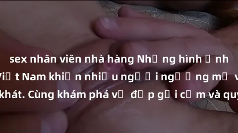 sex nhân viên nhà hàng Những hình ảnh sex gái sinh viên Việt Nam khiến nhiều người ngưỡng mộ và thèm khát. Cùng khám phá vẻ đẹp gợi cảm và quyến rũ của những cô gái trẻ này.