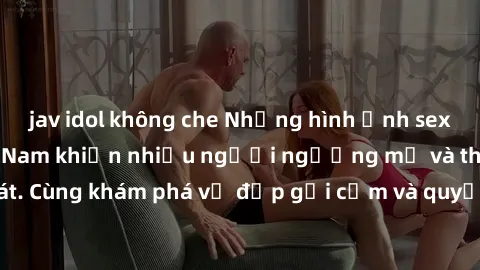 jav idol không che Những hình ảnh sex gái sinh viên Việt Nam khiến nhiều người ngưỡng mộ và thèm khát. Cùng khám phá vẻ đẹp gợi cảm và quyến rũ của những cô gái trẻ này.