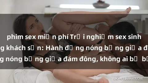 phim sex miễn phí Trải nghiệm sex sinh viên sôi động trong khách sạn: Hành động nóng bỏng giữa đám đông, không ai bị bỏ lỡ
