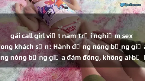 gái call girl việt nam Trải nghiệm sex sinh viên sôi động trong khách sạn: Hành động nóng bỏng giữa đám đông, không ai bị bỏ lỡ