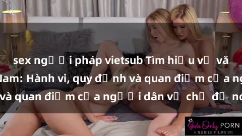sex người pháp vietsub Tìm hiểu về văn hóa sex ở Việt Nam: Hành vi, quy định và quan điểm của người dân về chủ đề nóng