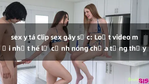 sex y tá Clip sex gây sốc: Loạt video mới nhất hé lộ cảnh nóng chưa từng thấy