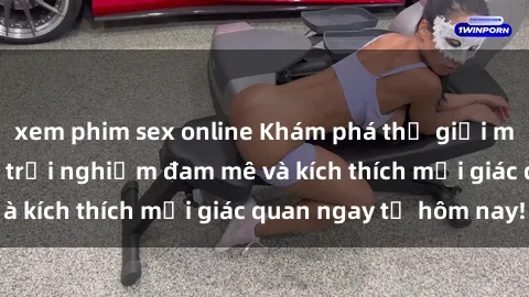 xem phim sex online Khám phá thế giới mới của sex online: trải nghiệm đam mê và kích thích mọi giác quan ngay từ hôm nay!