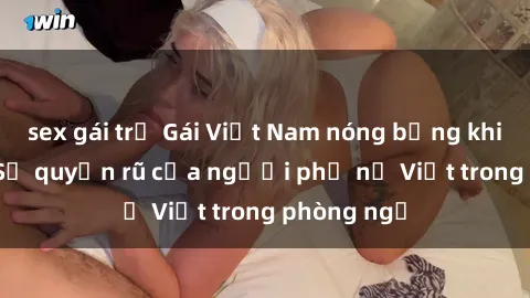 sex gái trẻ Gái Việt Nam nóng bỏng khi làm tình: Sự quyến rũ của người phụ nữ Việt trong phòng ngủ