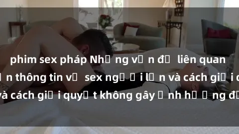 phim sex pháp Những vấn đề liên quan đến việc tiếp cận thông tin về sex người lớn và cách giải quyết không gây ảnh hưởng đến trẻ em