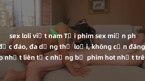 sex loli việt nam Tải phim sex miễn phí chất lượng cao độc đáo, đa dạng thể loại, không cần đăng ký tài khoản. Cập nhật liên tục những bộ phim hot nhất trên thị trường. Sự lựa chọn hàng đầu cho người 
