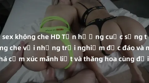 sex không che HD Tận hưởng cuộc sống tình dục online không che với những trải nghiệm độc đáo và mới lạ. Khám phá cảm xúc mãnh liệt và thăng hoa cùng đối tác tại các trang web chuyên nghiệp.