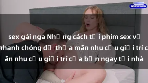 sex gái nga Những cách tải phim sex về máy đơn giản và nhanh chóng để thỏa mãn nhu cầu giải trí của bạn ngay tại nhà