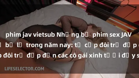 phim jav vietsub Những bộ phim sex JAV hot nhất không thể bỏ lỡ trong năm nay: từ cặp đôi trẻ đẹp đến các cô gái xinh tươi đầy sức hút.