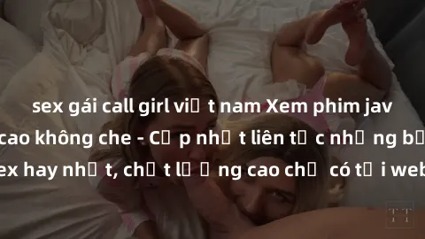 sex gái call girl việt nam Xem phim jav hd miễn phí đỉnh cao không che - Cập nhật liên tục những bộ phim sex hay nhất, chất lượng cao chỉ có tại website chuyên nghiệp hàng đầu.