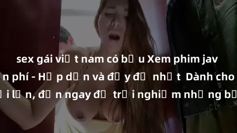 sex gái việt nam có bầu Xem phim jav full HD online miễn phí - Hấp dẫn và đầy đủ nhất  Dành cho người lớn, đến ngay để trải nghiệm những bộ phim hấp dẫn và hấp dẫn.