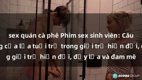 sex quán cà phê Phim sex sinh viên: Câu chuyện nóng bỏng của lứa tuổi trẻ trong giới trẻ hiện đại, đầy lửa và đam mê