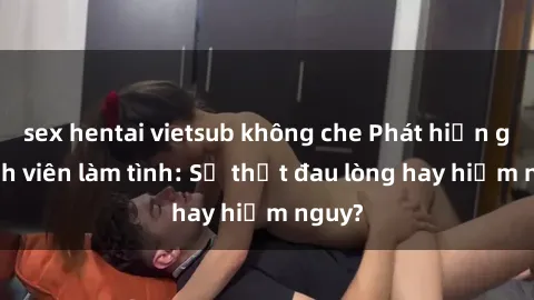 sex hentai vietsub không che Phát hiện gái sinh viên làm tình: Sự thật đau lòng hay hiểm nguy?