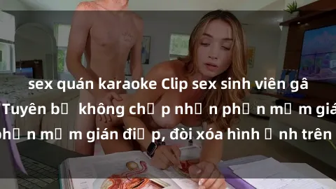 sex quán karaoke Clip sex sinh viên gây sốt mạng xã hội: Tuyên bố không chấp nhận phần mềm gián điệp, đòi xóa hình ảnh trên internet