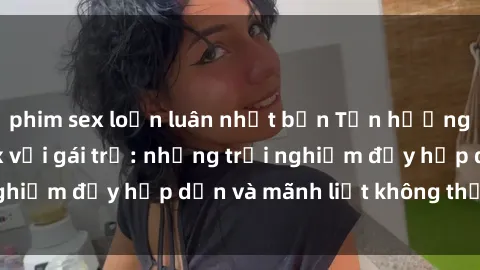 phim sex loạn luân nhật bản Tận hưởng niềm vui của sex với gái trẻ: những trải nghiệm đầy hấp dẫn và mãnh liệt không thể bỏ lỡ