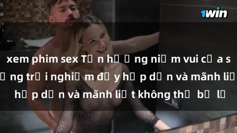 xem phim sex Tận hưởng niềm vui của sex với gái trẻ: những trải nghiệm đầy hấp dẫn và mãnh liệt không thể bỏ lỡ