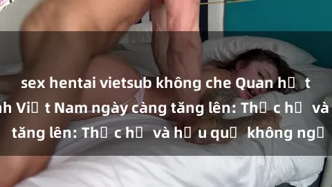 sex hentai vietsub không che Quan hệ tình dục của nữ sinh Việt Nam ngày càng tăng lên: Thực hư và hậu quả không ngờ