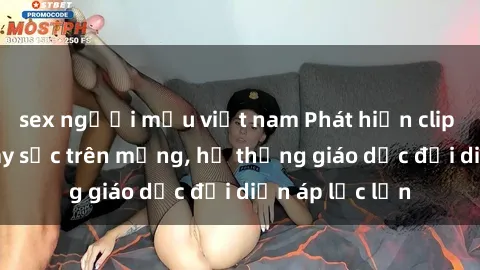 sex người mẫu việt nam Phát hiện clip sex nữ sinh gây sốc trên mạng, hệ thống giáo dục đối diện áp lực lớn