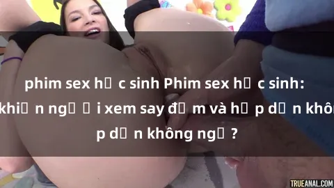 phim sex học sinh Phim sex học sinh: Điều gì khiến người xem say đắm và hấp dẫn không ngờ?