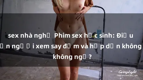 sex nhà nghỉ Phim sex học sinh: Điều gì khiến người xem say đắm và hấp dẫn không ngờ?