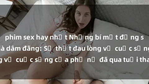 phim sex hay nhất Những bí mật đằng sau vẻ ngoài gái già dâm đãng: Sự thật đau lòng về cuộc sống của phụ nữ đã qua tuổi thanh xuân
