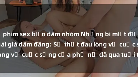 phim sex bạo dâm nhóm Những bí mật đằng sau vẻ ngoài gái già dâm đãng: Sự thật đau lòng về cuộc sống của phụ nữ đã qua tuổi thanh xuân