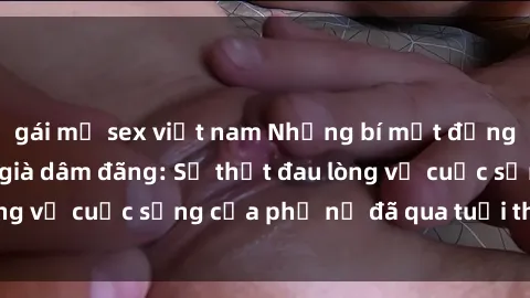 gái mỹ sex việt nam Những bí mật đằng sau vẻ ngoài gái già dâm đãng: Sự thật đau lòng về cuộc sống của phụ nữ đã qua tuổi thanh xuân