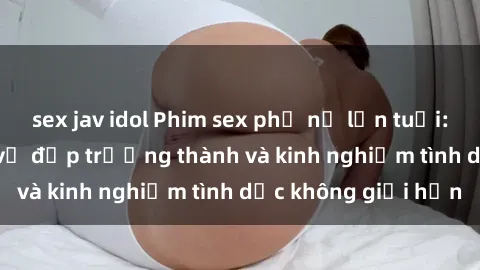 sex jav idol Phim sex phụ nữ lớn tuổi: Sức hút đằng sau vẻ đẹp trưởng thành và kinh nghiệm tình dục không giới hạn