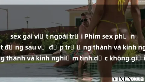 sex gái việt ngoài trời Phim sex phụ nữ lớn tuổi: Sức hút đằng sau vẻ đẹp trưởng thành và kinh nghiệm tình dục không giới hạn