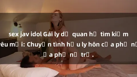 sex jav idol Gái ly dị quan hệ tìm kiếm tình yêu mới: Chuyện tình hậu ly hôn của phụ nữ trẻ.