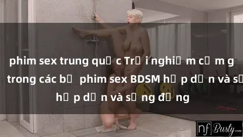phim sex trung quốc Trải nghiệm cảm giác mới lạ trong các bộ phim sex BDSM hấp dẫn và sống động