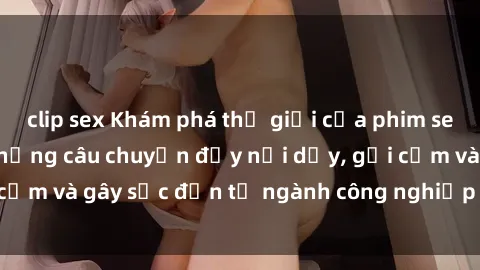 clip sex Khám phá thế giới của phim sex nô lệ tình dục: Những câu chuyện đầy nổi dậy, gợi cảm và gây sốc đến từ ngành công nghiệp giải trí đen tối