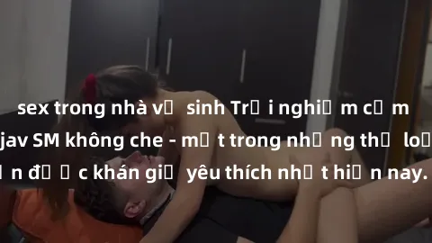 sex trong nhà vệ sinh Trải nghiệm cảm xúc thăng hoa với jav SM không che - một trong những thể loại phim người lớn được khán giả yêu thích nhất hiện nay. Đảm bảo đem lại sự hấp dẫn, kích thích tối đa 