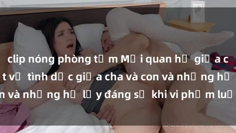 clip nóng phòng tắm Mối quan hệ giữa cha và con: Sự thật về tình dục giữa cha và con và những hệ lụy đáng sợ khi vi phạm luật pháp.