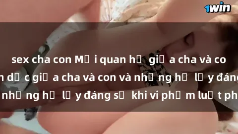 sex cha con Mối quan hệ giữa cha và con: Sự thật về tình dục giữa cha và con và những hệ lụy đáng sợ khi vi phạm luật pháp.