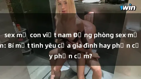 sex mẹ con việt nam Động phòng sex mẹ con: Bí mật tình yêu của gia đình hay phản cảm?