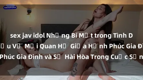 sex jav idol Những Bí Mật trong Tình Dục Gia Đình: Tìm Hiểu Về Mối Quan Hệ Giữa Hạnh Phúc Gia Đình và Sự Hài Hòa Trong Cuộc Sống Tình Dục