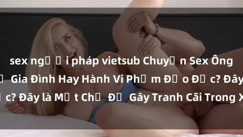 sex người pháp vietsub Chuyện Sex Ông Cháu: Mối Quan Hệ Gia Đình Hay Hành Vi Phạm Đạo Đức? Đây là Một Chủ Đề Gây Tranh Cãi Trong Xã Hội Hiện Nay.
