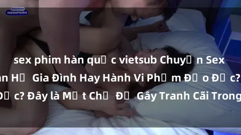 sex phim hàn quốc vietsub Chuyện Sex Ông Cháu: Mối Quan Hệ Gia Đình Hay Hành Vi Phạm Đạo Đức? Đây là Một Chủ Đề Gây Tranh Cãi Trong Xã Hội Hiện Nay.