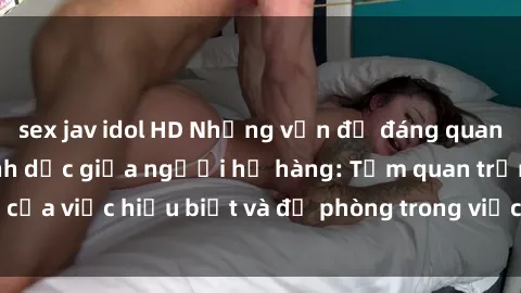 sex jav idol HD Những vấn đề đáng quan tâm về quan hệ tình dục giữa người họ hàng: Tầm quan trọng của việc hiểu biết và đề phòng trong việc tiếp xúc trong gia đình.