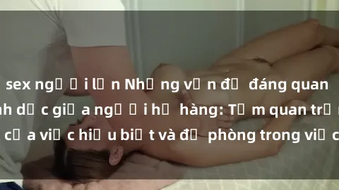 sex người lớn Những vấn đề đáng quan tâm về quan hệ tình dục giữa người họ hàng: Tầm quan trọng của việc hiểu biết và đề phòng trong việc tiếp xúc trong gia đình.