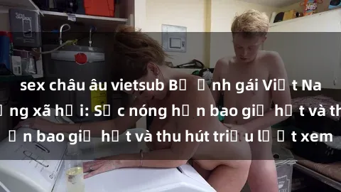 sex châu âu vietsub Bộ ảnh gái Việt Nam nude gây sốt mạng xã hội: Sắc nóng hơn bao giờ hết và thu hút triệu lượt xem