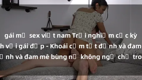 gái mỹ sex việt nam Trải nghiệm cực kỳ thú vị khi làm tình với gái đẹp - Khoái cảm tột đỉnh và đam mê bùng nổ không ngờ chỉ trong một đêm!