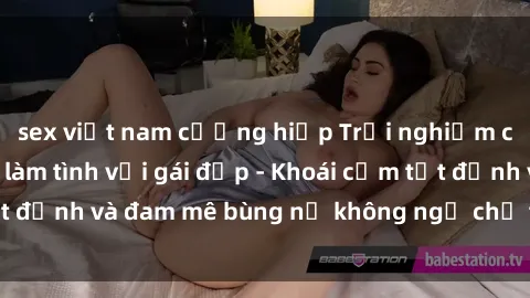 sex việt nam cưỡng hiếp Trải nghiệm cực kỳ thú vị khi làm tình với gái đẹp - Khoái cảm tột đỉnh và đam mê bùng nổ không ngờ chỉ trong một đêm!